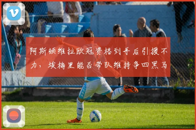 阿斯顿维拉欧冠资格到手后引援不力,埃梅里能否带队维持争四黑马本色?