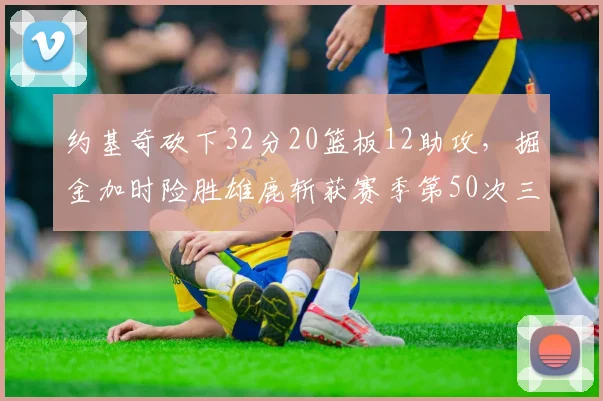 约基奇砍下32分20篮板12助攻,掘金加时险胜雄鹿斩获赛季第50次三双__br_