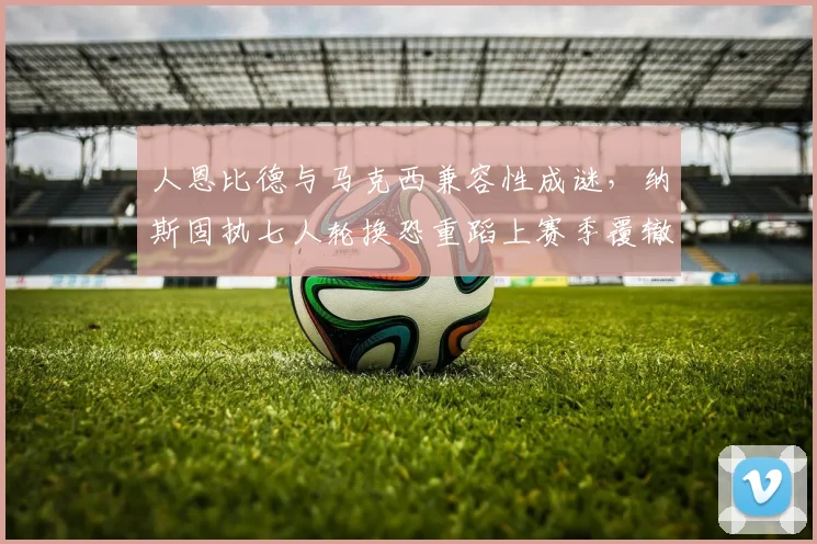 人恩比德与马克西兼容性成谜,纳斯固执七人轮换恐重蹈上赛季覆辙