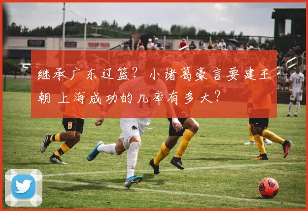 继承广东辽篮？小诸葛豪言要建王朝 上海成功的几率有多大？