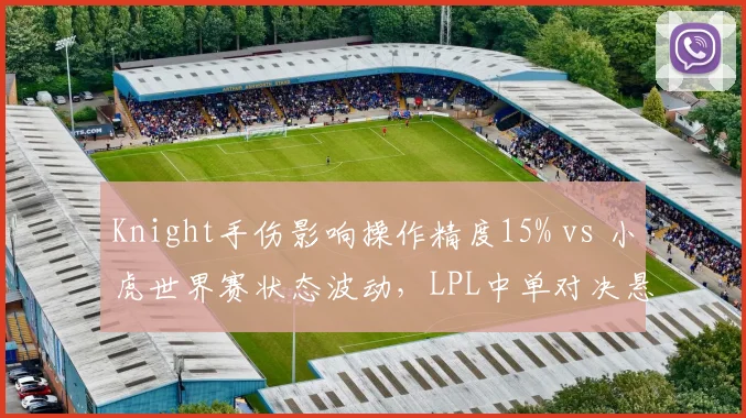 Knight手伤影响操作精度15% vs 小虎世界赛状态波动,LPL中单对决悬念重生
