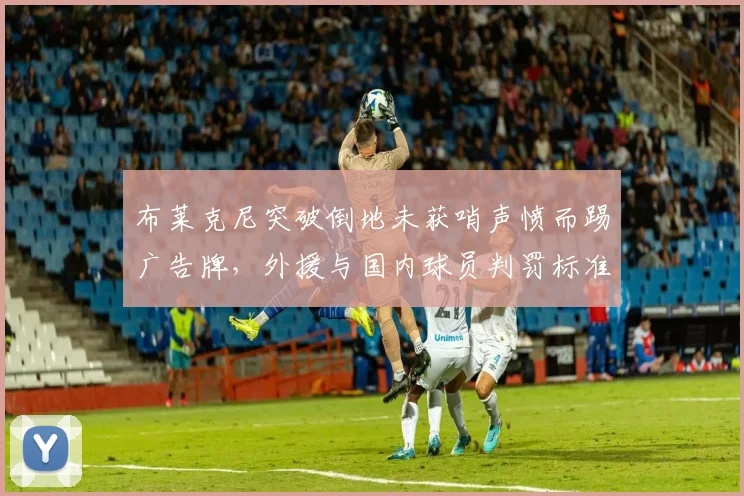 布莱克尼突破倒地未获哨声愤而踢广告牌，外援与国内球员判罚标准为何双重标准？