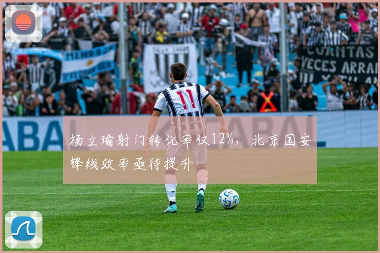 杨立瑜射门转化率仅12%,北京国安锋线效率亟待提升