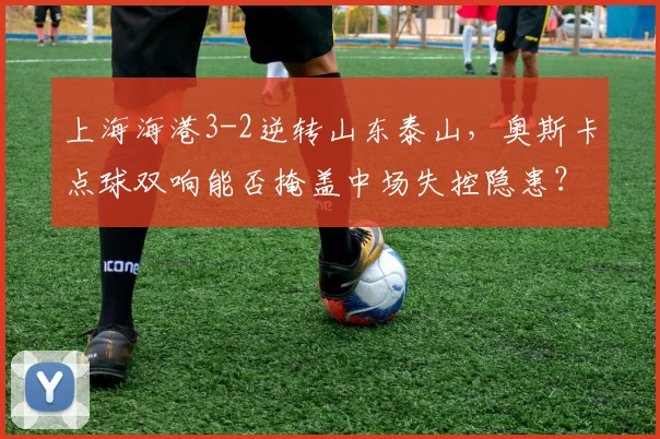 上海海港3-2逆转山东泰山,奥斯卡点球双响能否掩盖中场失控隐患?