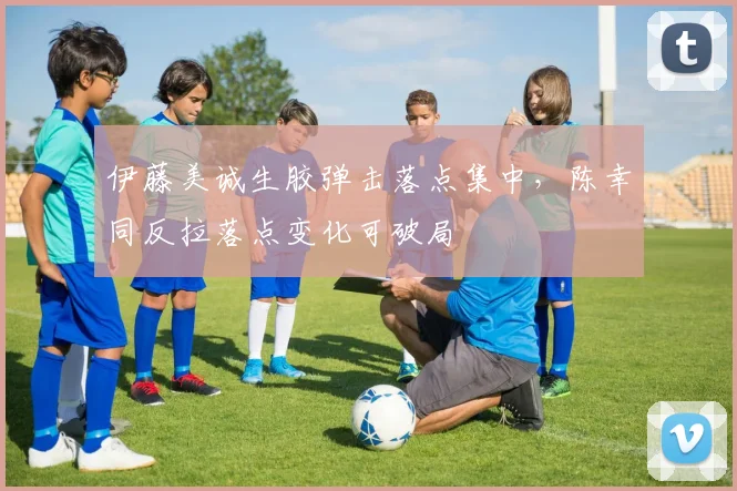 伊藤美诚生胶弹击落点集中,陈幸同反拉落点变化可破局